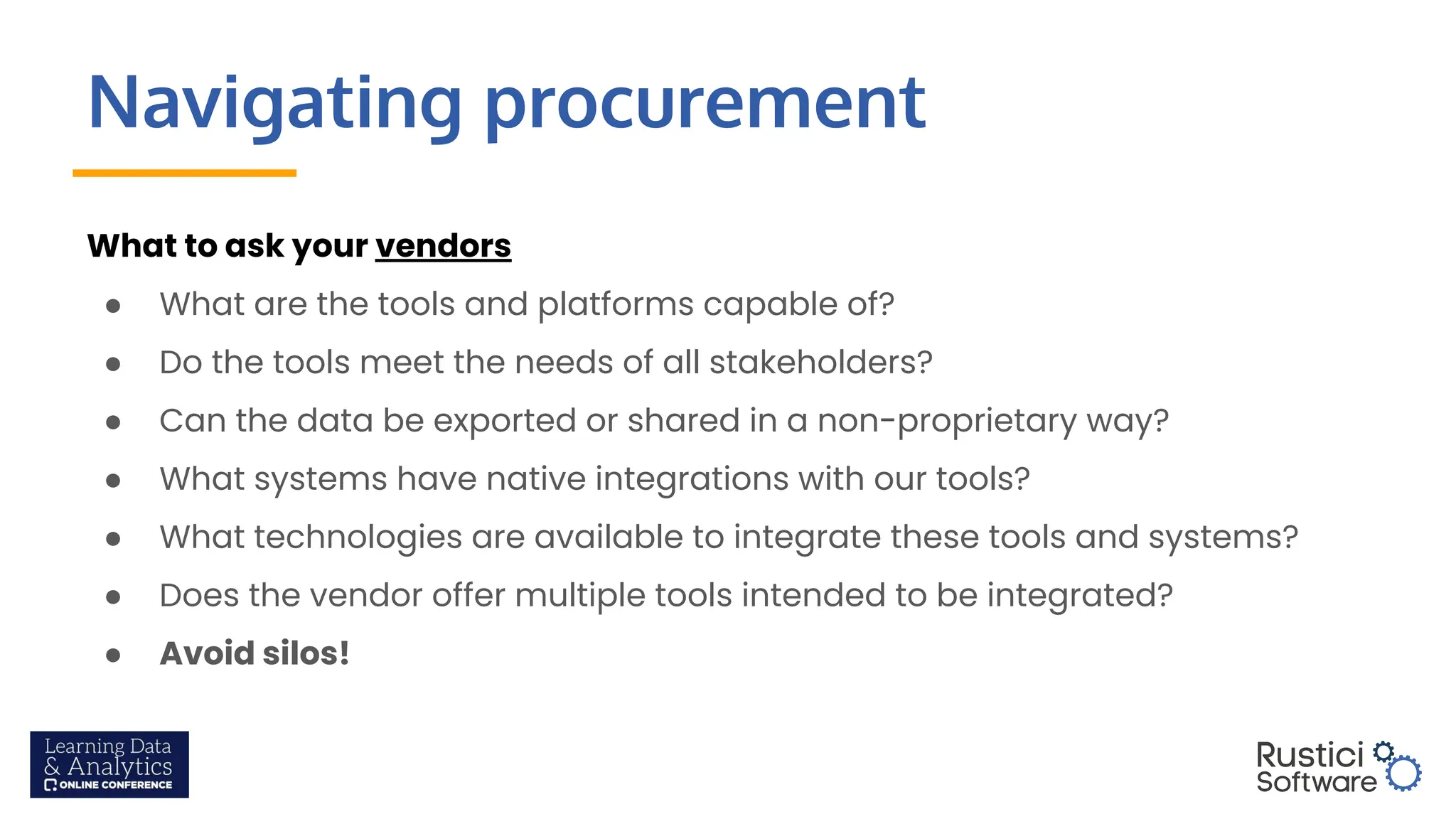 Navigating procurement
What to ask your vendors
● What are the tools and platforms capable of?
● Do the tools meet the needs of all stakeholders?
● Can the data be exported or shared in a non-proprietary way?
● What systems have native integrations with our tools?
● What technologies are available to integrate these tools and systems?
● Does the vendor offer multiple tools intended to be integrated?
● Avoid silos!
 