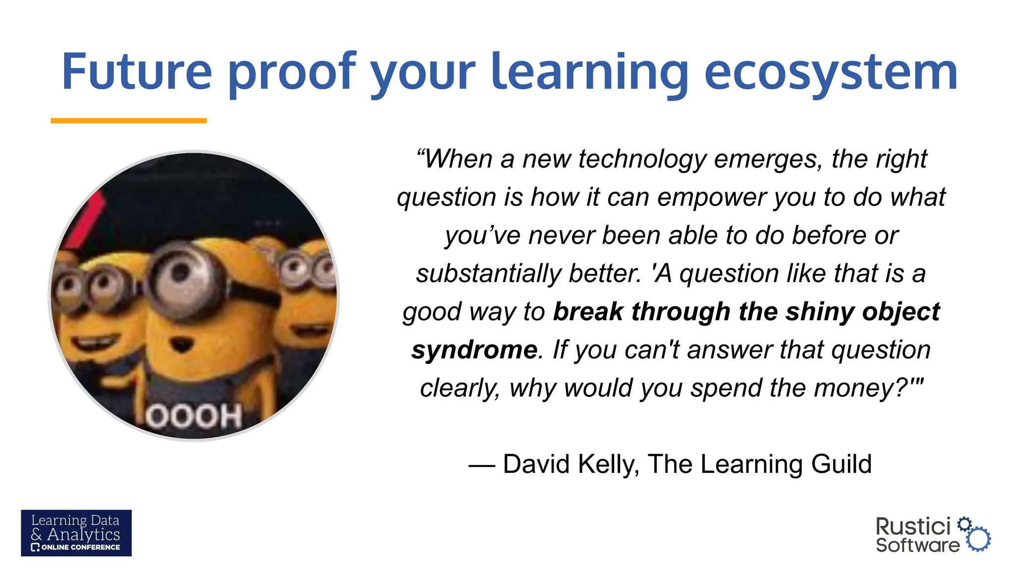 Future proof your learning ecosystem
“When a new technology emerges, the right
question is how it can empower you to do what
you’ve never been able to do before or
substantially better. 'A question like that is a
good way to break through the shiny object
syndrome. If you can't answer that question
clearly, why would you spend the money?'"
— David Kelly, The Learning Guild
 