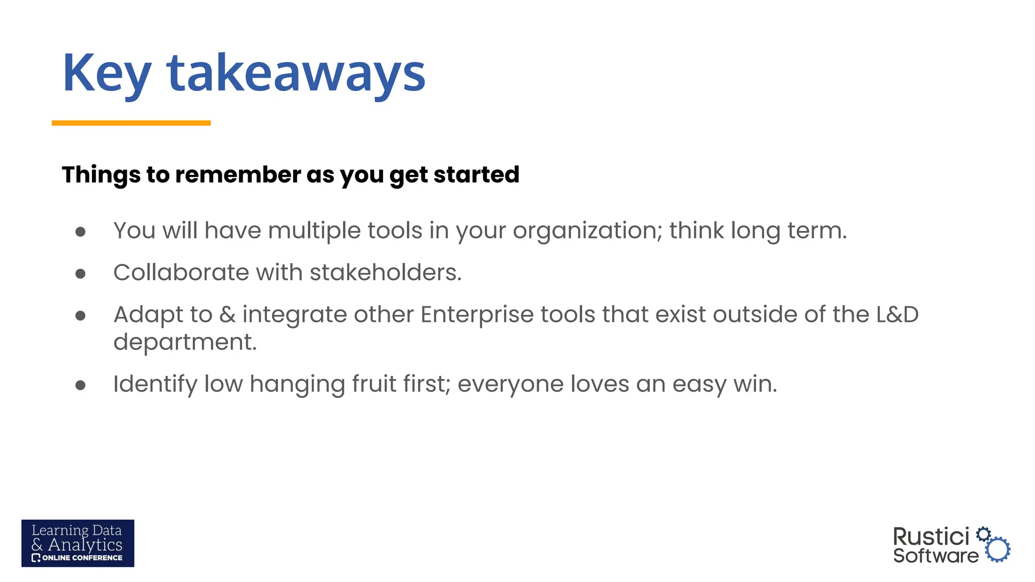 Key takeaways
Things to remember as you get started
● You will have multiple tools in your organization; think long term.
● Collaborate with stakeholders.
● Adapt to & integrate other Enterprise tools that exist outside of the L&D
department.
● Identify low hanging fruit first; everyone loves an easy win.
 
