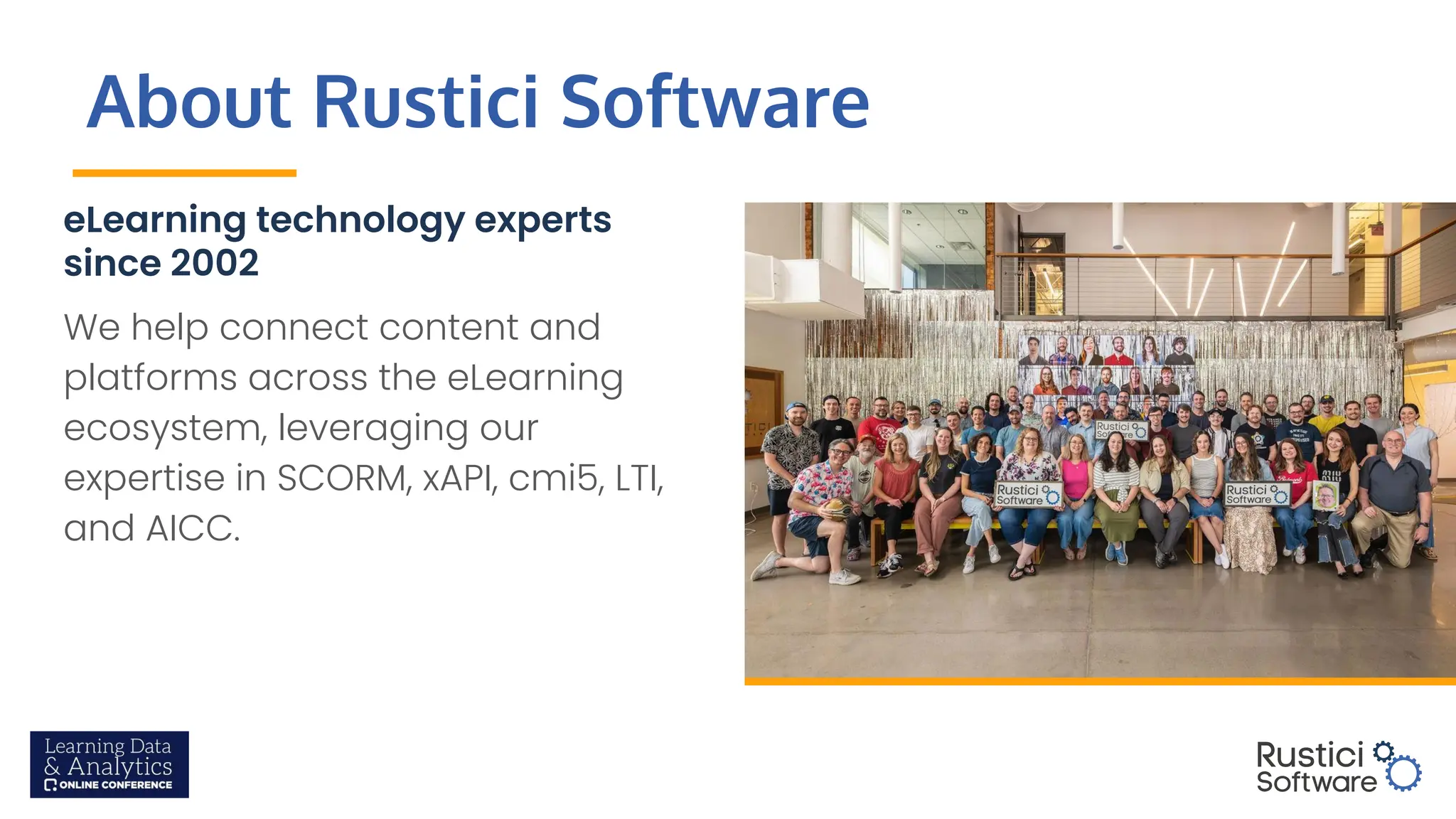 About Rustici Software
eLearning technology experts
since 2002
We help connect content and
platforms across the eLearning
ecosystem, leveraging our
expertise in SCORM, xAPI, cmi5, LTI,
and AICC.
 