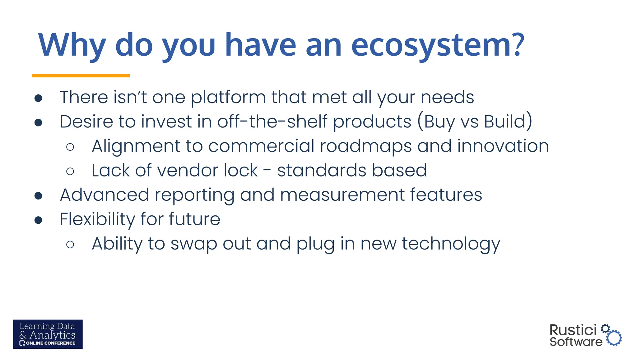 Why do you have an ecosystem?
● There isn’t one platform that met all your needs
● Desire to invest in off-the-shelf products (Buy vs Build)
○ Alignment to commercial roadmaps and innovation
○ Lack of vendor lock - standards based
● Advanced reporting and measurement features
● Flexibility for future
○ Ability to swap out and plug in new technology
 