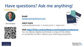 Have questions? Ask me anything!
Email
info@rusticisoftware.com
Learn more
rusticisoftware.com | scorm.com | xapi.com
Visit https://info.rusticisoftware.com/analyticsconference
for our eBook, digital worksheet, a copy of the slides
or would like to talk 1:1 about your learning ecosystem.
Chris Tompkins
 