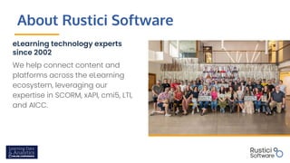 About Rustici Software
eLearning technology experts
since 2002
We help connect content and
platforms across the eLearning
ecosystem, leveraging our
expertise in SCORM, xAPI, cmi5, LTI,
and AICC.
 