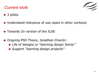 Current work

• 3 pilots
• Understand relevance of use cases in other contexts
• Towards 2n version of the ILDE
• Ongoing PhD Thesis, Jonathan Chacón:
• Life of designs or “learning design family”
• Support “learning design projects”

10

 