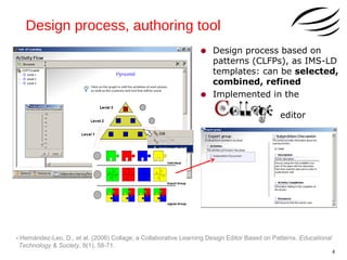 Design process, authoring tool
•
•

Design process based on
patterns (CLFPs), as IMS-LD
templates: can be selected,
combined, refined
Implemented in the
editor

- Hernández-Leo, D., et al. (2006) Collage, a Collaborative Learning Design Editor Based on Patterns. Educational
Technology & Society, 9(1), 58-71.

4

 