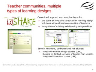 Teacher communities, multiple
types of learning designs
Combined support and mechanisms for:

-

the social sharing and co-edition of learning design
solutions within closed communities of teachers

-

integration of existing web learning design editors

Several iterations, controlled and real studies:

-

Integrated Human Biology courses (UPF),
Biologia en Context (network of Catalan high schools),
Integrated Journalism course (UPF) …

- Hernández-Leo, D., et al. (2011) LdShake: Learning design solutions sharing and co-edition, Computers & Education, 57(4), 2249-2260.
7

 