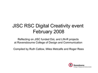 JISC RSC Digital Creativity event  February 2008 Reflecting on JISC funded DoL and LIN-R projects  at Ravensbourne College of Design and Communication   Compiled by Ruth Catlow, Miles Metcalfe and Roger Rees 