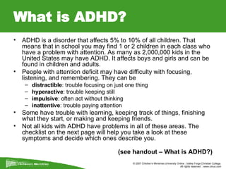 What is ADHD? ADHD is a disorder that affects 5% to 10% of all children. That means that in school you may find 1 or 2 children in each class who have a problem with attention. As many as 2,000,000 kids in the United States may have ADHD. It affects boys and girls and can be found in children and adults. People with attention deficit may have difficulty with focusing, listening, and remembering. They can be  distractible : trouble focusing on just one thing  hyperactive : trouble keeping still  impulsive : often act without thinking  inattentive : trouble paying attention  Some have trouble with learning, keeping track of things, finishing what they start, or making and keeping friends. Not all kids with ADHD have problems in all of these areas. The checklist on the next page will help you take a look at these symptoms and decide which ones describe you. (see handout – What is ADHD?) 