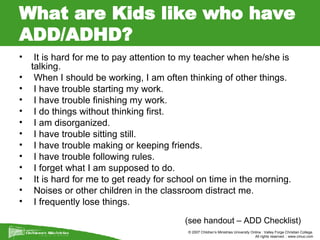 What are Kids like who have ADD/ADHD? It is hard for me to pay attention to my teacher when he/she is talking. When I should be working, I am often thinking of other things. I have trouble starting my work. I have trouble finishing my work. I do things without thinking first. I am disorganized. I have trouble sitting still. I have trouble making or keeping friends. I have trouble following rules. I forget what I am supposed to do. It is hard for me to get ready for school on time in the morning. Noises or other children in the classroom distract me. I frequently lose things. (see handout – ADD Checklist) 