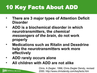 10 Key Facts About ADD There are 3 major types of Attention Deficit Disorder ADD is a biochemical disorder in which neurotransmitters, the  chemical messengers of the brain , do not work properly Medications such as Ritalin and Dexedrine help the neurotransmitters work more effectively ADD rarely occurs alone All children with ADD are not alike   Chris. A Ziegler, 1996; Chris Ziegler Dendy, revised  2000.  http://www.chrisdendy.com/keyfacts.htm   