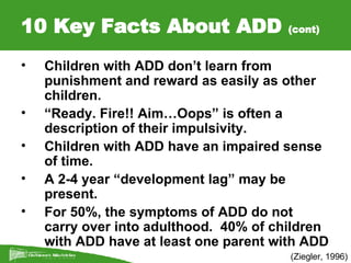 10 Key Facts About ADD  (cont) (Ziegler, 1996) Children with ADD don’t learn from punishment and reward as easily as other children. “ Ready. Fire!! Aim…Oops” is often a description of their impulsivity. Children with ADD have an impaired sense of time. A 2-4 year “development lag” may be present. For 50%, the symptoms of ADD do not carry over into adulthood.  40% of children with ADD have at least one parent with ADD 