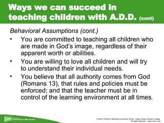 Ways we can succeed in teaching children with A.D.D.  (cont) Behavioral Assumptions (cont.) You are committed to teaching all children who are made in God’s image, regardless of their apparent worth or abilities.  You are willing to love all children and will try to understand their individual needs.  You believe that all authority comes from God (Romans 13), that rules and policies must be enforced; and that the teacher must be in control of the learning environment at all times . 