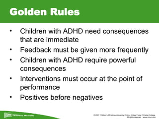 Golden Rules Children with ADHD need consequences that are immediate  Feedback must be given more frequently  Children with ADHD require powerful consequences  Interventions must occur at the point of performance  Positives before negatives  