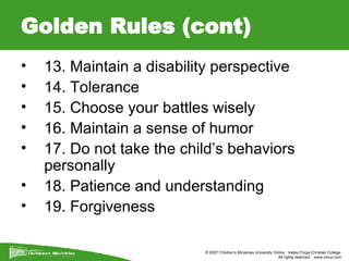 Golden Rules (cont) 13. Maintain a disability perspective 14. Tolerance  15. Choose your battles wisely  16. Maintain a sense of humor  17. Do not take the child’s behaviors personally  18. Patience and understanding  19. Forgiveness  