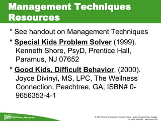 Management Techniques Resources  * See handout on Management Techniques *  Special Kids Problem Solver  (1999). Kenneth Shore, PsyD, Prentice Hall, Paramus, NJ 07652 *  Good Kids, Difficult Behavior , (2000). Joyce Divinyi, MS, LPC, The Wellness Connection, Peachtree, GA; ISBN# 0-9656353-4-1 