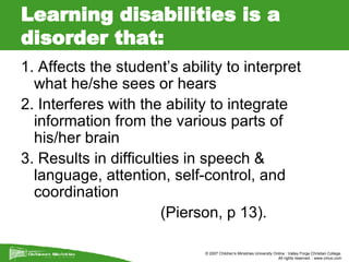 Learning disabilities is a disorder that: 1. Affects the student’s ability to interpret what he/she sees or hears 2. Interferes with the ability to integrate information from the various parts of his/her brain 3. Results in difficulties in speech & language, attention, self-control, and coordination  (Pierson, p 13). 