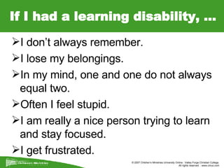 If I had a learning disability, … I don’t always remember. I lose my belongings. In my mind, one and one do not always equal two. Often I feel stupid. I am really a nice person trying to learn and stay focused. I get frustrated. 