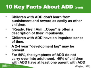 10 Key Facts About ADD  (cont) (Ziegler, 1996) <ul><li>Children with ADD don’t learn from punishment and reward as easily ...