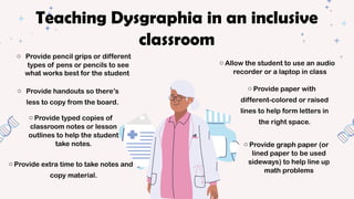o Provide pencil grips or different
types of pens or pencils to see
what works best for the student
o Allow the student to use an audio
recorder or a laptop in class
o Provide extra time to take notes and
copy material.
o Provide typed copies of
classroom notes or lesson
outlines to help the student
take notes.
o Provide handouts so there’s
less to copy from the board.
o Provide graph paper (or
lined paper to be used
sideways) to help line up
math problems
o Provide paper with
different-colored or raised
lines to help form letters in
the right space.
Teaching Dysgraphia in an inclusive
classroom
 