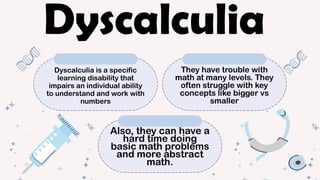 Dyscalculia is a specific
learning disability that
impairs an individual ability
to understand and work with
numbers
They have trouble with
math at many levels. They
often struggle with key
concepts like bigger vs
smaller
Also, they can have a
hard time doing
basic math problems
and more abstract
math.
Dyscalculia
 