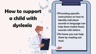 Providing specific
instructions on how to
identify individual
sounds in language can
help them match these
sounds with letters.
At home you can help
them by reading out
loud.
How to support
a child with
dyslexia
 