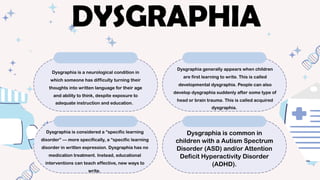 Dysgraphia is a neurological condition in
which someone has difficulty turning their
thoughts into written language for their age
and ability to think, despite exposure to
adequate instruction and education.
Dysgraphia generally appears when children
are first learning to write. This is called
developmental dysgraphia. People can also
develop dysgraphia suddenly after some type of
head or brain trauma. This is called acquired
dysgraphia.
Dysgraphia is considered a “specific learning
disorder” — more specifically, a “specific learning
disorder in written expression. Dysgraphia has no
medication treatment. Instead, educational
interventions can teach effective, new ways to
write.
Dysgraphia is common in
children with a Autism Spectrum
Disorder (ASD) and/or Attention
Deficit Hyperactivity Disorder
(ADHD).
DYSGRAPHIA
 