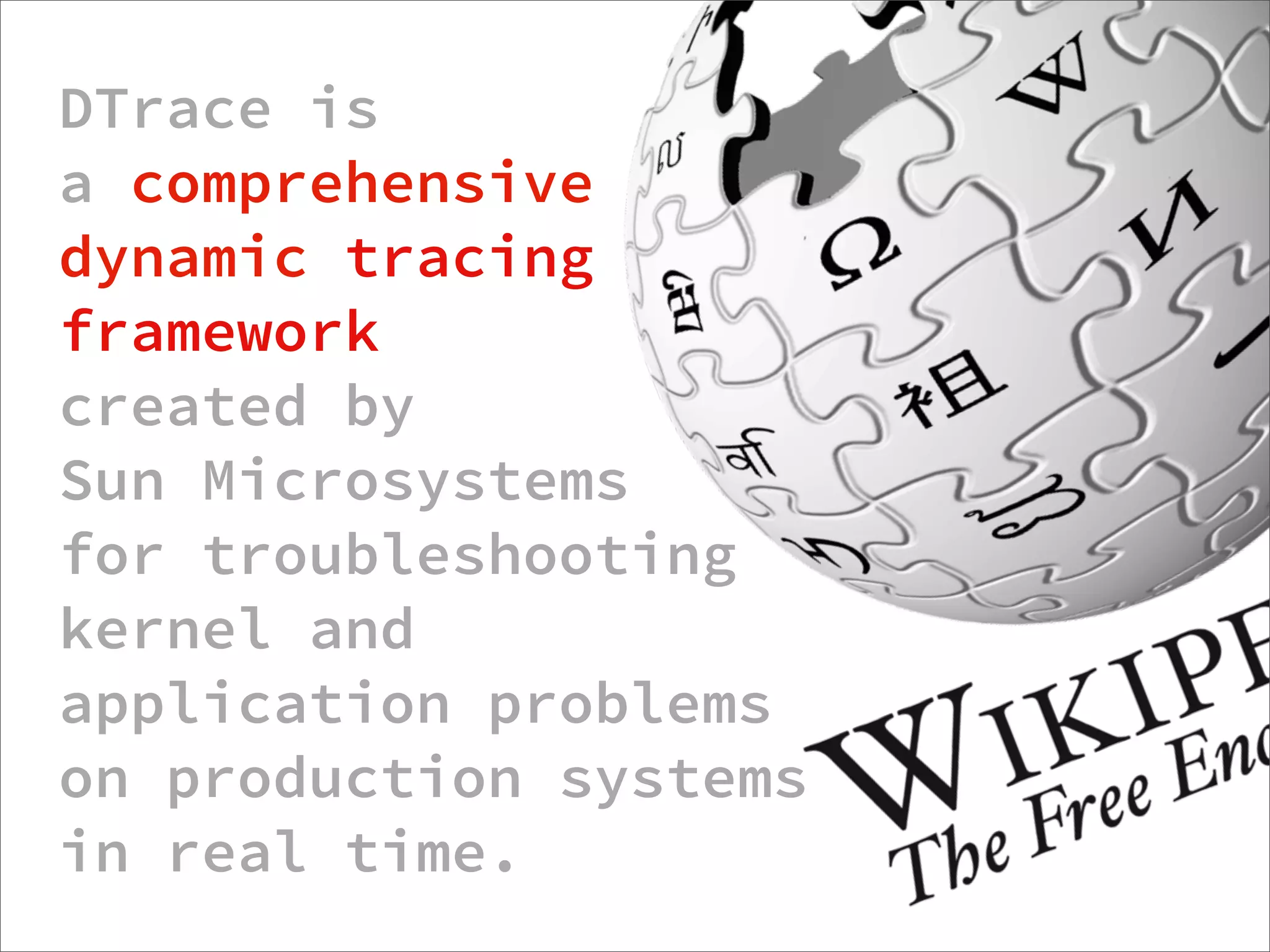 DTrace is
a comprehensive
dynamic tracing
framework
created by
Sun Microsystems
for troubleshooting
kernel and
application problems
on production systems
in real time.
                  http://dtrace.org/blogs/about/dtracepony/
 