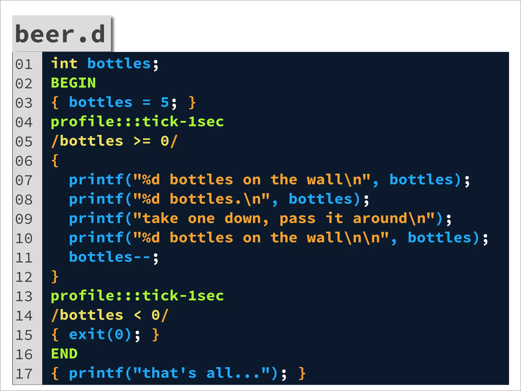 beer.d
01   int bottles;
02   BEGIN
03   { bottles = 5; }
04   profile:::tick-1sec
05   /bottles >= 0/
06   {
07     printf("%d bottles on the walln", bottles);
08     printf("%d bottles.n", bottles);
09     printf("take one down, pass it aroundn");
10     printf("%d bottles on the wallnn", bottles);
11     bottles--;
12   }
13   profile:::tick-1sec
14   /bottles < 0/
15   { exit(0); }
16   END
17   { printf("that's all..."); }
 