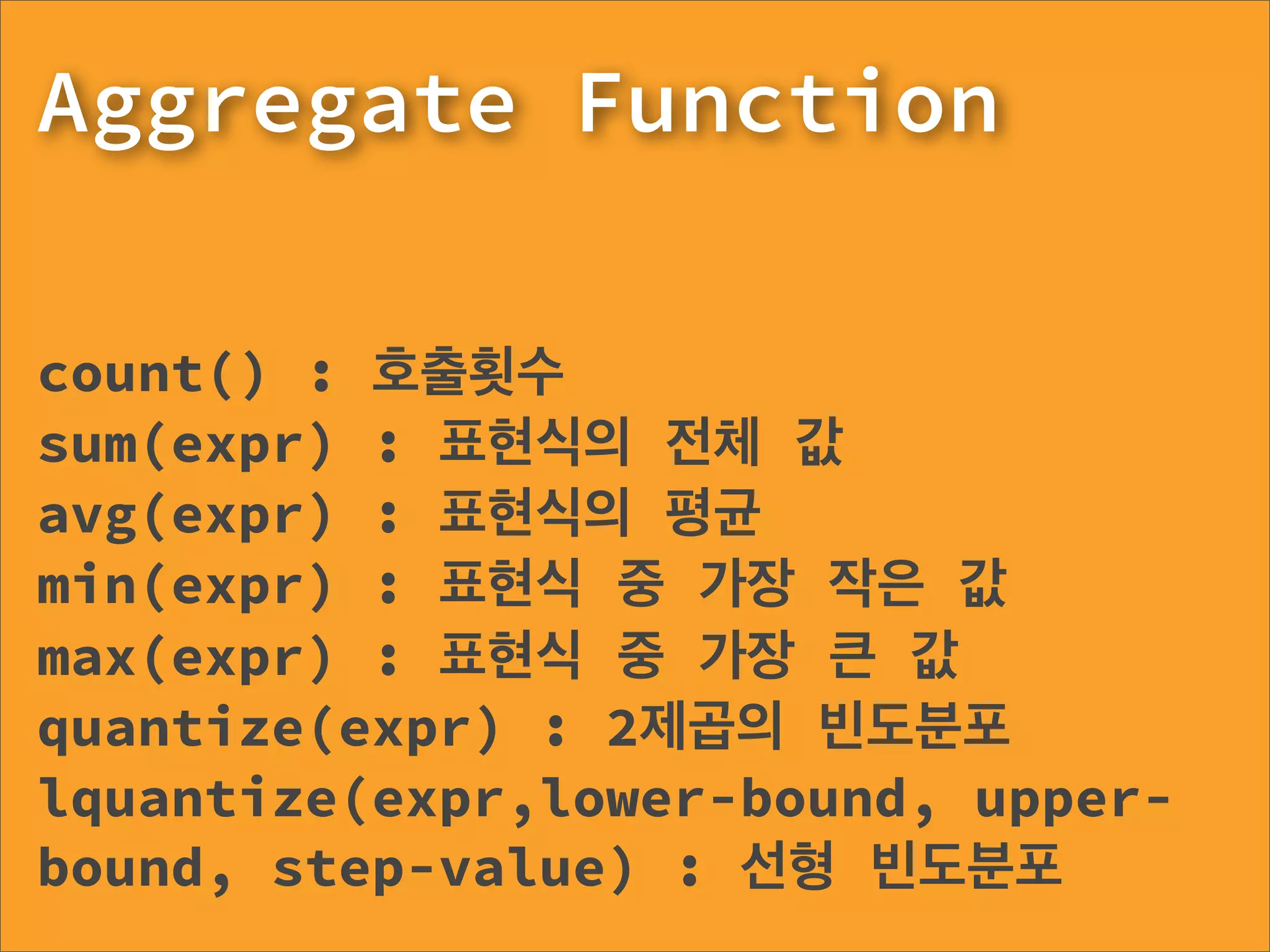 Aggregate Function

count() : 호출횟수
sum(expr) : 표현식의 전체 값
avg(expr) : 표현식의 평균
min(expr) : 표현식 중 가장 작은 값
max(expr) : 표현식 중 가장 큰 값
quantize(expr) : 2제곱의 빈도분포
lquantize(expr,lower-bound, upper-
bound, step-value) : 선형 빈도분포
 