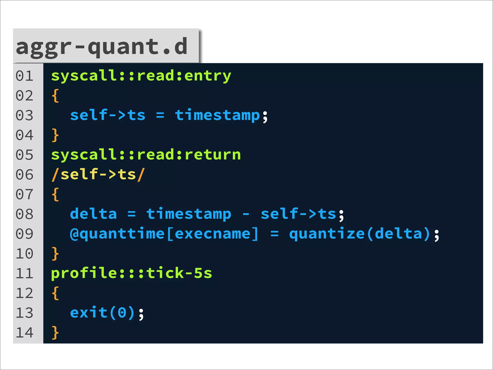 aggr-quant.d
01   syscall::read:entry
02   {
03     self->ts = timestamp;
04   }
05   syscall::read:return
06   /self->ts/
07   {
08     delta = timestamp - self->ts;
09     @quanttime[execname] = quantize(delta);
10   }
11   profile:::tick-5s
12   {
13     exit(0);
14   }
 