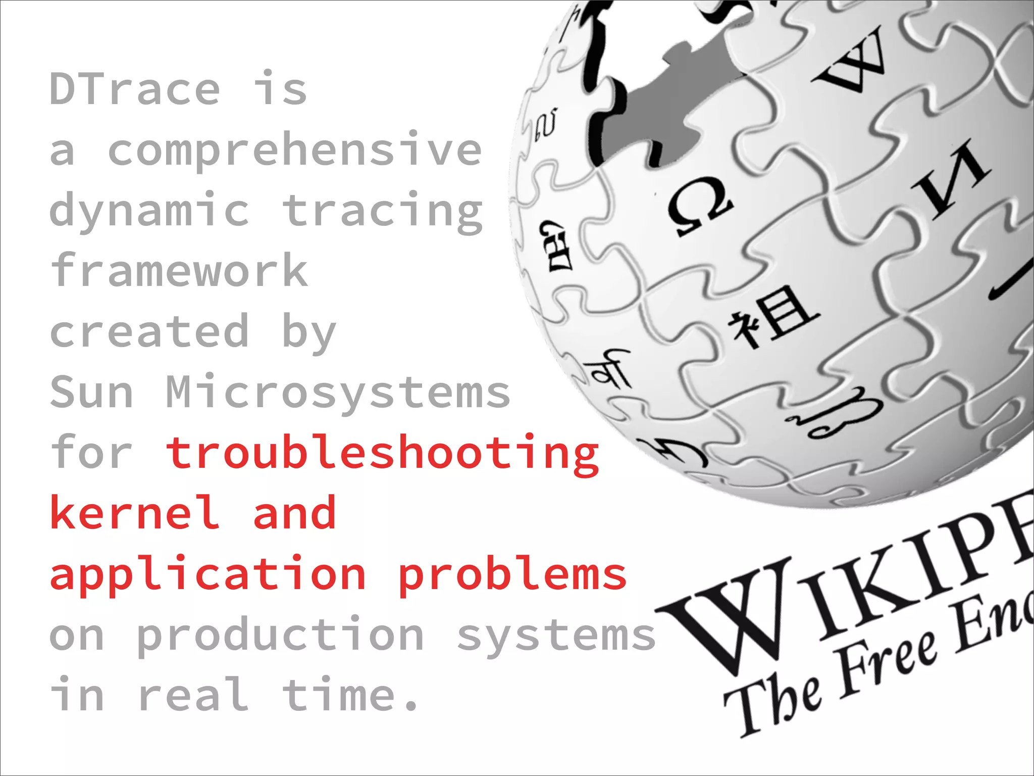 DTrace is
a comprehensive
dynamic tracing
framework
created by
Sun Microsystems
for troubleshooting
kernel and
application problems
on production systems
in real time.
                  http://dtrace.org/blogs/about/dtracepony/
 