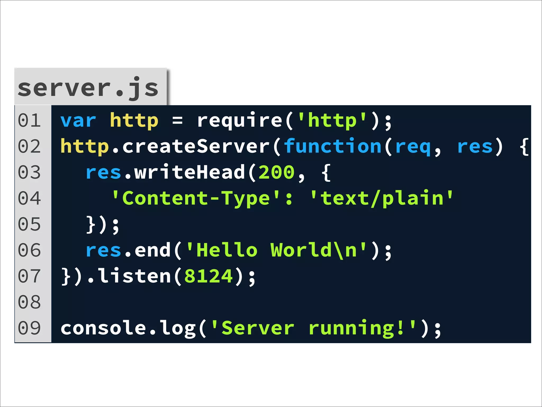 server.js
01   var http = require('http');
02   http.createServer(function(req, res) {
03     res.writeHead(200, {
04       'Content-Type': 'text/plain'
05     });
06     res.end('Hello Worldn');
07   }).listen(8124);
08
09   console.log('Server running!');
 