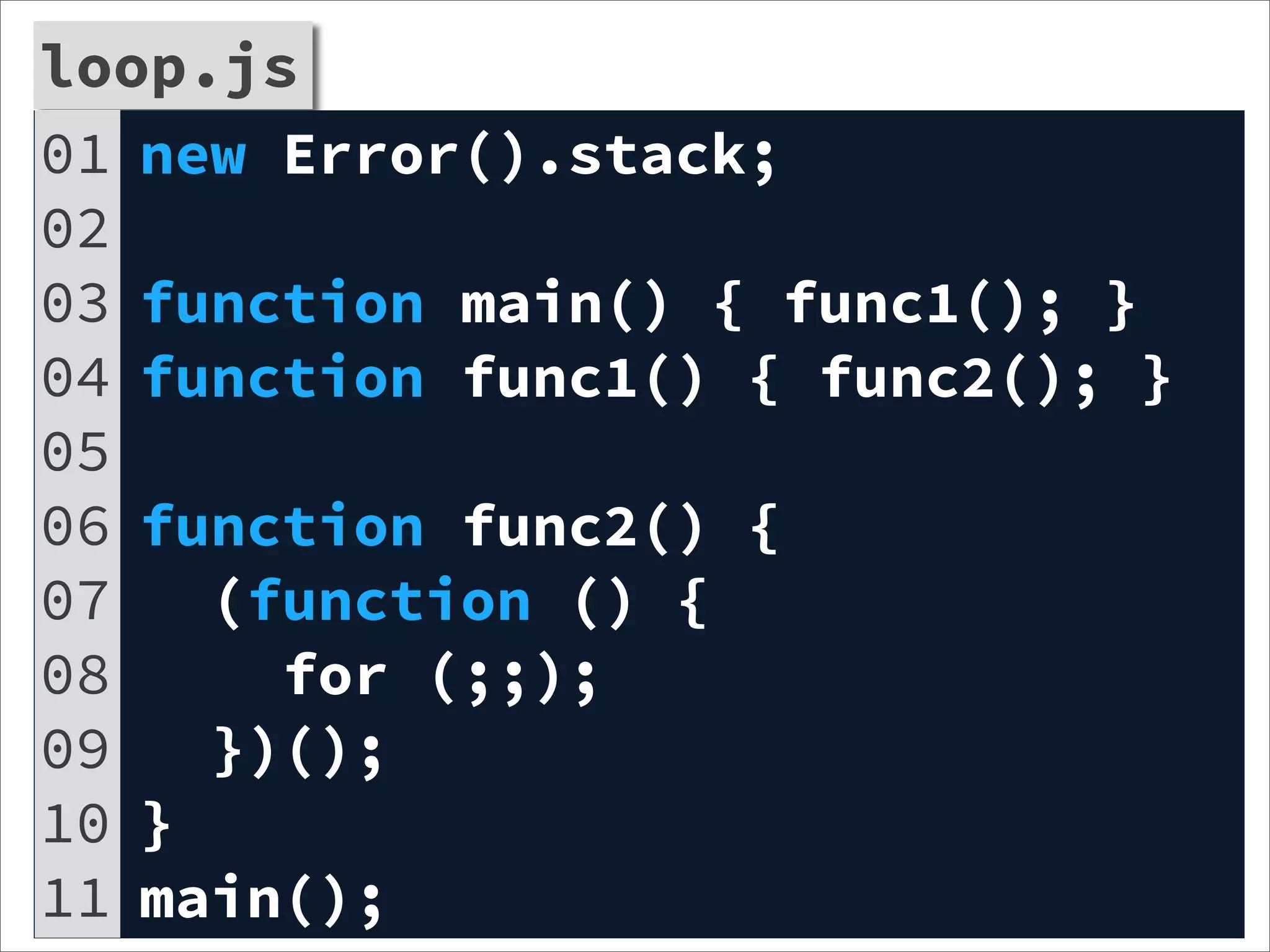 loop.js
01 new Error().stack;
02
03 function main() { func1(); }
04 function func1() { func2(); }
05
06 function func2() {
07   (function () {
08     for (;;);
09   })();
10 }
11 main();
 