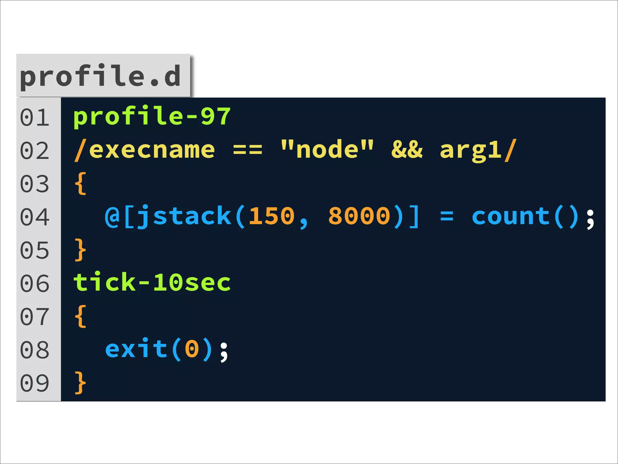 profile.d
01   profile-97
02   /execname == "node" && arg1/
03   {
04     @[jstack(150, 8000)] = count();
05   }
06   tick-10sec
07   {
08     exit(0);
09   }
 