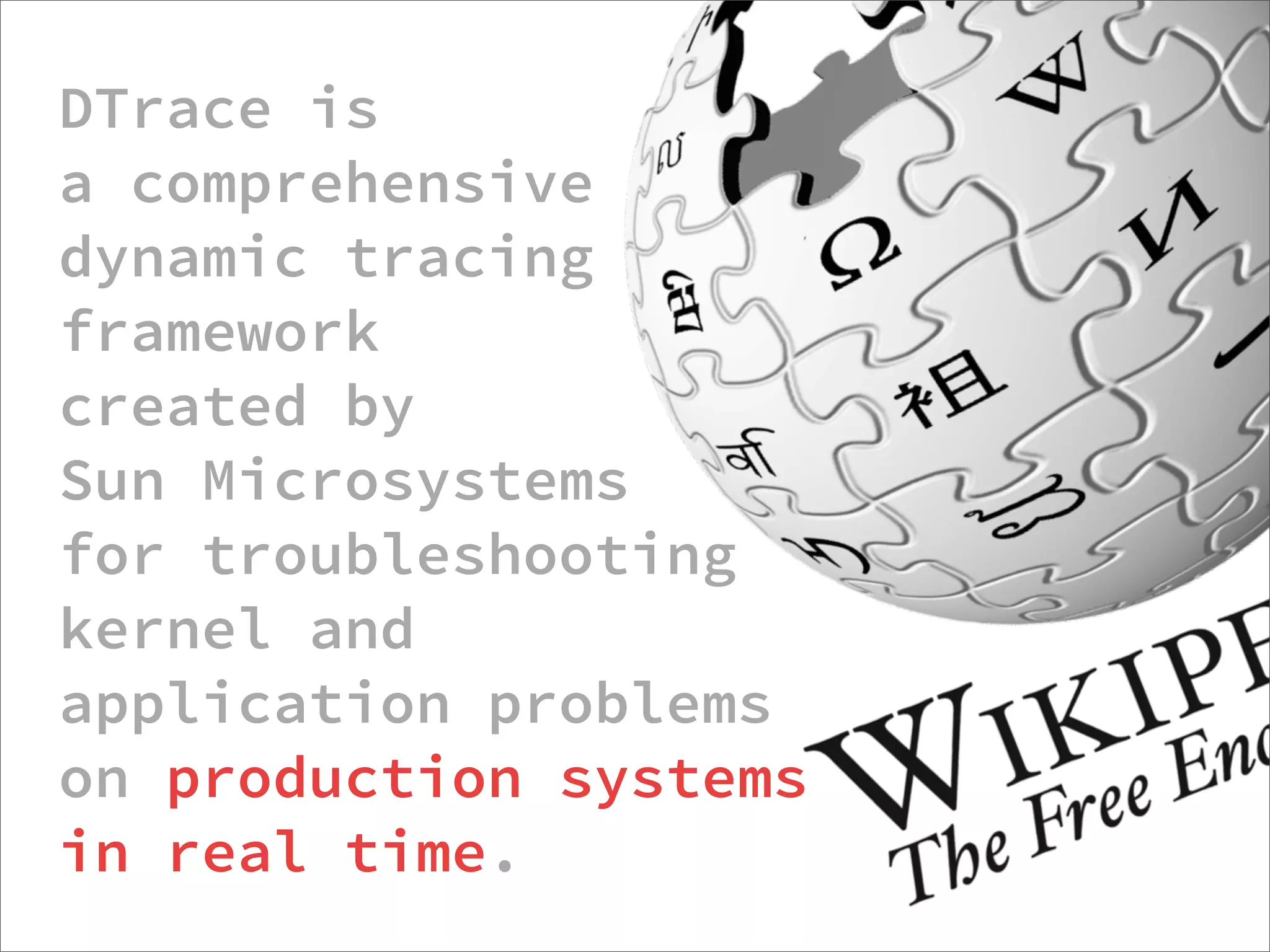 DTrace is
a comprehensive
dynamic tracing
framework
created by
Sun Microsystems
for troubleshooting
kernel and
application problems
on production systems
in real time.
                  http://dtrace.org/blogs/about/dtracepony/
 
