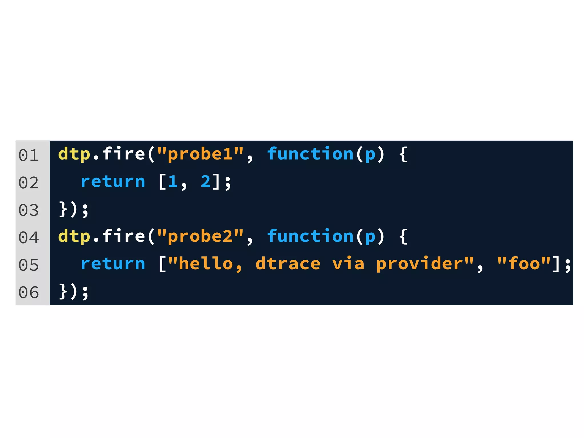 01   dtp.fire("probe1", function(p) {
02     return [1, 2];
03   });
04   dtp.fire("probe2", function(p) {
05     return ["hello, dtrace via provider", "foo"];
06   });
 