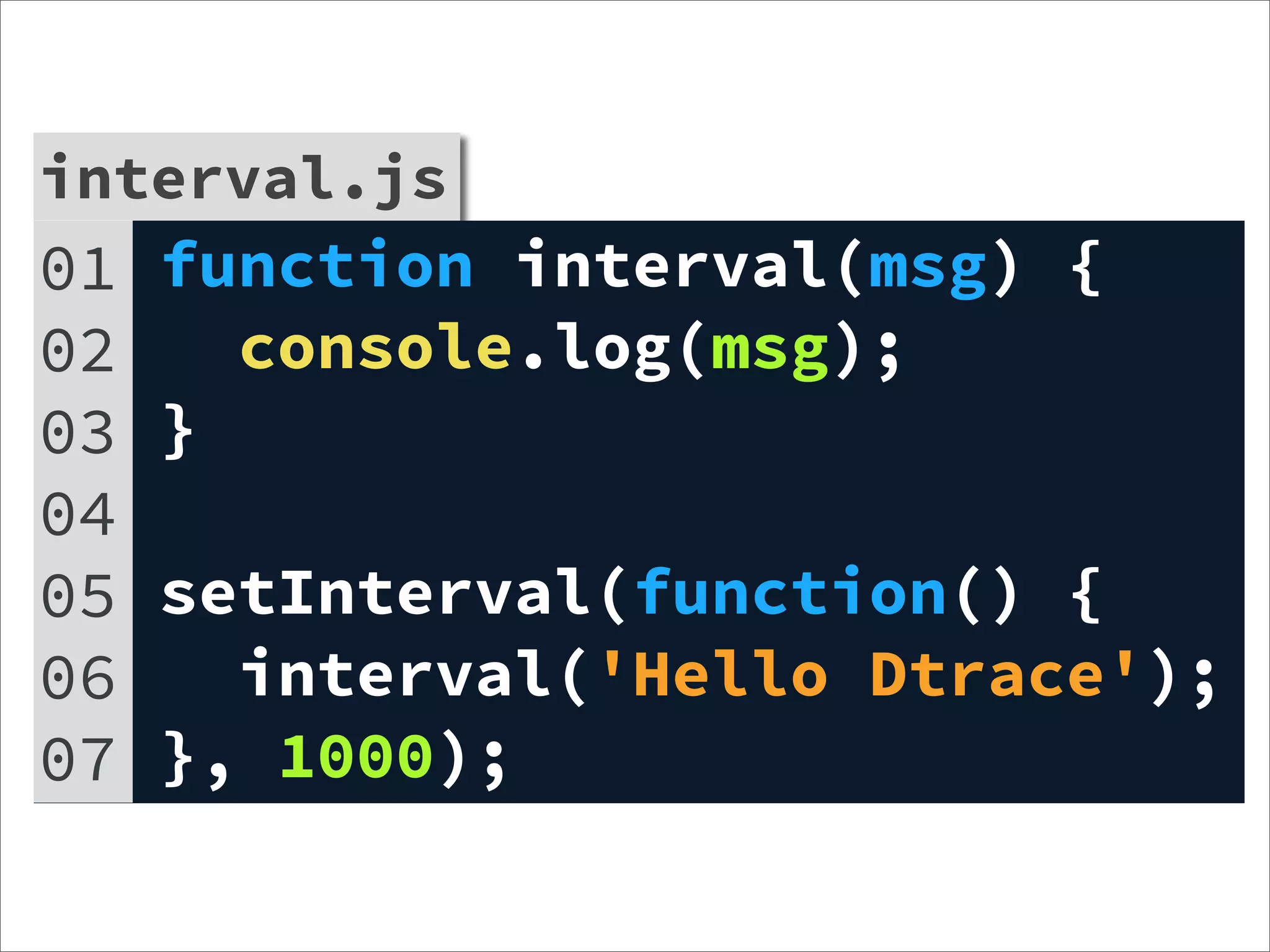 interval.js
01   function interval(msg) {
02     console.log(msg);
03   }
04
05   setInterval(function() {
06     interval('Hello Dtrace');
07   }, 1000);
 