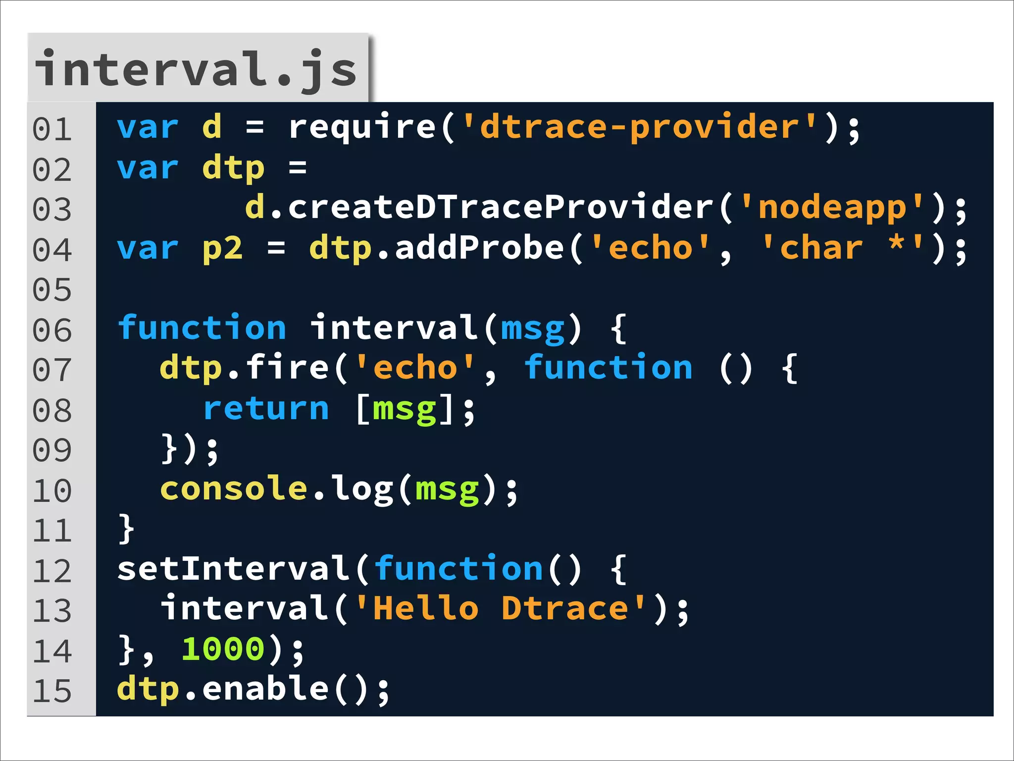 interval.js
01 var d = require('dtrace-provider');
interval.js
02 var dtp =
03         d.createDTraceProvider('nodeapp');
04   var p2 = dtp.addProbe('echo', 'char *');
05
06   function interval(msg) {
07     dtp.fire('echo', function () {
08       return [msg];
09     });
10     console.log(msg);
11   }
12   setInterval(function() {
13     interval('Hello Dtrace');
14   }, 1000);
15   dtp.enable();
 