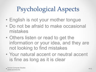Psychological Aspects
• English is not your mother tongue
• Do not be afraid to make occasional
mistakes
• Others listen or read to get the
information or your idea, and they are
not looking to find mistakes
• Your natural accent or neutral accent
is fine as long as it is clear
Aurora Computer Studies
(www.auroracs.lk)
10
 