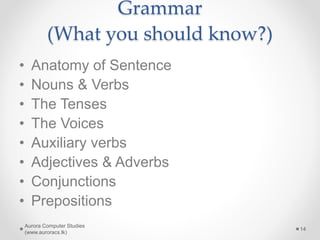 Grammar
(What you should know?)
• Anatomy of Sentence
• Nouns & Verbs
• The Tenses
• The Voices
• Auxiliary verbs
• Adjectives & Adverbs
• Conjunctions
• Prepositions
Aurora Computer Studies
(www.auroracs.lk)
14
 
