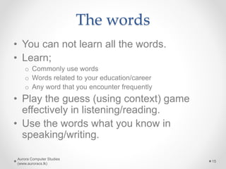 The words
• You can not learn all the words.
• Learn;
o Commonly use words
o Words related to your education/career
o Any word that you encounter frequently
• Play the guess (using context) game
effectively in listening/reading.
• Use the words what you know in
speaking/writing.
Aurora Computer Studies
(www.auroracs.lk)
15
 