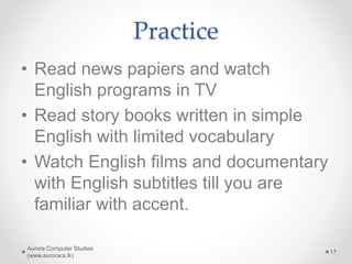 Practice
• Read news papiers and watch
English programs in TV
• Read story books written in simple
English with limited vocabulary
• Watch English films and documentary
with English subtitles till you are
familiar with accent.
Aurora Computer Studies
(www.auroracs.lk)
17
 