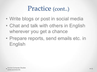 Practice (cont..)
• Write blogs or post in social media
• Chat and talk with others in English
wherever you get a chance
• Prepare reports, send emails etc. in
English
Aurora Computer Studies
(www.auroracs.lk)
18
 