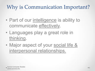 Why is Communication Important?
• Part of our intelligence is ability to
communicate effectively.
• Languages play a great role in
thinking.
• Major aspect of your social life &
interpersonal relationships.
Aurora Computer Studies
(www.auroracs.lk)
3
 