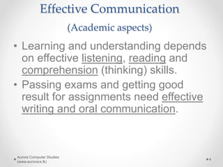Effective Communication
(Academic aspects)
• Learning and understanding depends
on effective listening, reading and
comprehension (thinking) skills.
• Passing exams and getting good
result for assignments need effective
writing and oral communication.
Aurora Computer Studies
(www.auroracs.lk)
4
 