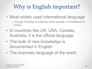 Why is English important?
• Most widely used international language
o Though Chinese is used by more people, it is localized to
China.
• In countries like UK, USA, Canada,
Australia, it is the official language
• The bulk of new knowledge is
documented in English
• The business language of the world
Aurora Computer Studies
(www.auroracs.lk)
5
 