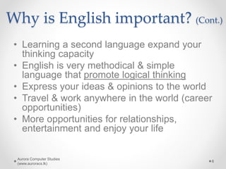Why is English important? (Cont.)
• Learning a second language expand your
thinking capacity
• English is very methodical & simple
language that promote logical thinking
• Express your ideas & opinions to the world
• Travel & work anywhere in the world (career
opportunities)
• More opportunities for relationships,
entertainment and enjoy your life
Aurora Computer Studies
(www.auroracs.lk)
6
 