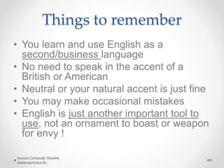 Things to remember
• You learn and use English as a
second/business language
• No need to speak in the accent of a
British or American
• Neutral or your natural accent is just fine
• You may make occasional mistakes
• English is just another important tool to
use, not an ornament to boast or weapon
for envy !
Aurora Computer Studies
(www.auroracs.lk)
8
 