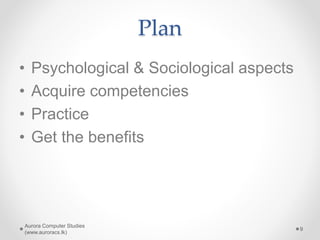 Plan
• Psychological & Sociological aspects
• Acquire competencies
• Practice
• Get the benefits
Aurora Computer Studies
(www.auroracs.lk)
9
 
