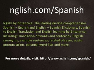 nglish.com/Spanish
For more details, visit: http://www.nglish.com/spanish/
Nglish by Britannica: The leading on-line comprehensive
Spanish – English and English – Spanish Dictionary, Spanish
to English Translation and English learning by Britannica,
Including: Translation of words and sentences, English
synonyms, example sentences, related phrases, audio
pronunciation, personal word lists and more.
 